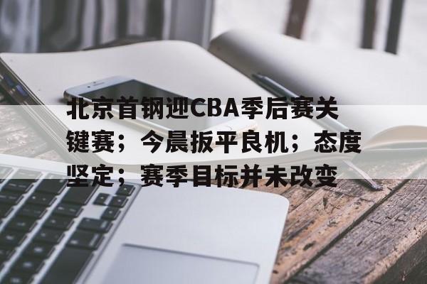 关于北京首钢迎CBA季后赛关键赛；今晨扳平良机；态度坚定；赛季目标并未改变的信息